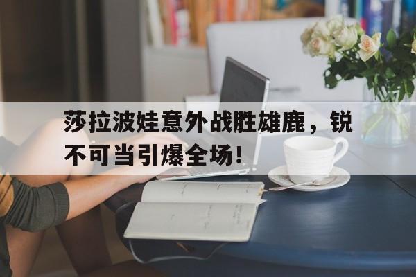 包含莎拉波娃意外战胜雄鹿，锐不可当引爆全场！的词条-开云直播